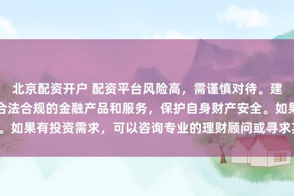 北京配资开户 配资平台风险高，需谨慎对待。建议遵守法律法规，选择合法合规的金融产品和服务，保护自身财产安全。如果有投资需求，可以咨询专业的理财顾问或寻求其他合法的投资渠道。