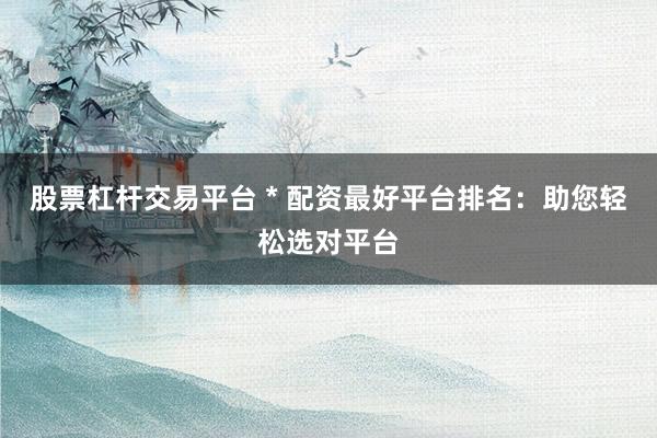 股票杠杆交易平台 * 配资最好平台排名：助您轻松选对平台