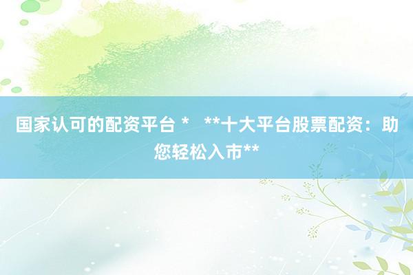 国家认可的配资平台 *   **十大平台股票配资：助您轻松入市**