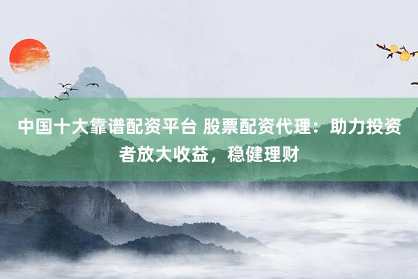 中国十大靠谱配资平台 股票配资代理：助力投资者放大收益，稳健理财