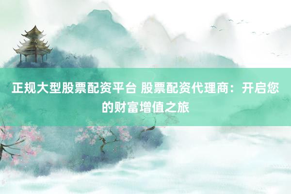正规大型股票配资平台 股票配资代理商：开启您的财富增值之旅