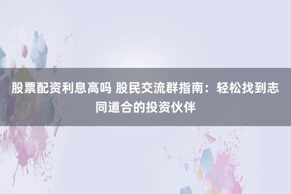 股票配资利息高吗 股民交流群指南：轻松找到志同道合的投资伙伴