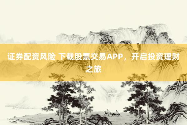 证券配资风险 下载股票交易APP，开启投资理财之旅