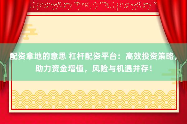 配资拿地的意思 杠杆配资平台：高效投资策略，助力资金增值，风险与机遇并存！