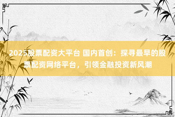 2025股票配资大平台 国内首创：探寻最早的股票配资网络平台，引领金融投资新风潮