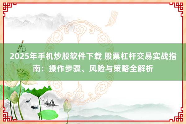 2025年手机炒股软件下载 股票杠杆交易实战指南：操作步骤、风险与策略全解析