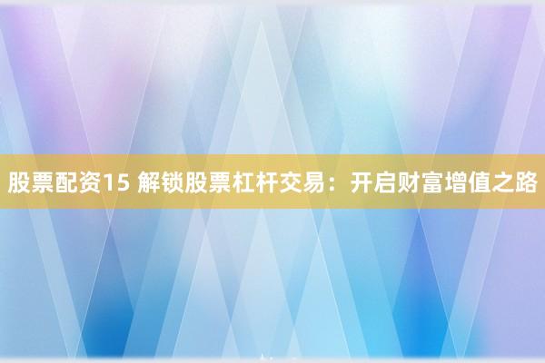 股票配资15 解锁股票杠杆交易：开启财富增值之路