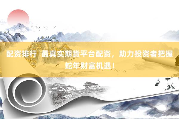 配资排行  最真实期货平台配资，助力投资者把握蛇年财富机遇！