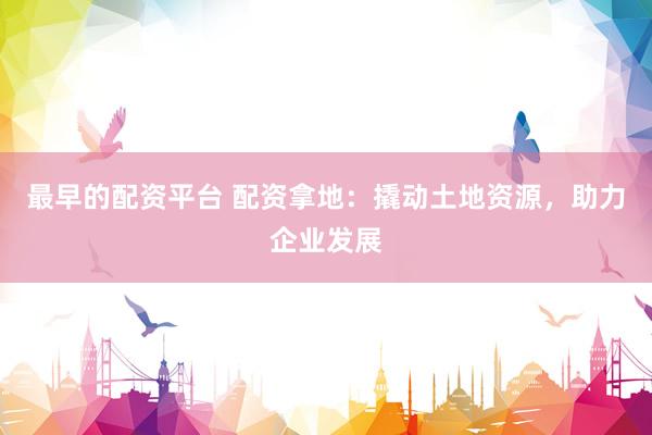最早的配资平台 配资拿地：撬动土地资源，助力企业发展