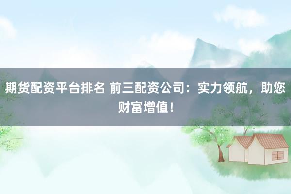 期货配资平台排名 前三配资公司：实力领航，助您财富增值！