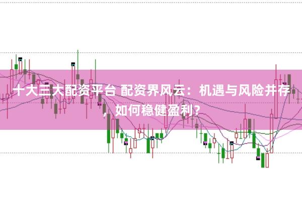 十大三大配资平台 配资界风云：机遇与风险并存，如何稳健盈利？