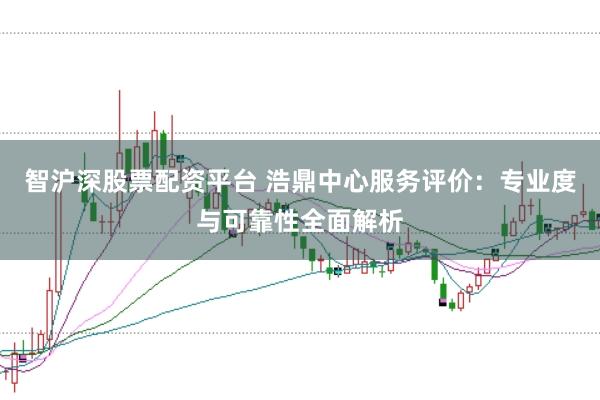 智沪深股票配资平台 浩鼎中心服务评价：专业度与可靠性全面解析