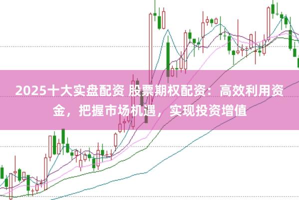 2025十大实盘配资 股票期权配资：高效利用资金，把握市场机遇，实现投资增值