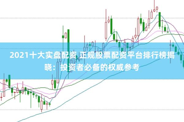 2021十大实盘配资 正规股票配资平台排行榜揭晓：投资者必备的权威参考