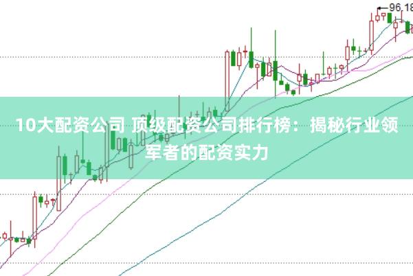 10大配资公司 顶级配资公司排行榜：揭秘行业领军者的配资实力