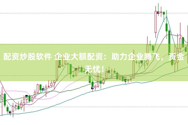 配资炒股软件 企业大额配资：助力企业腾飞，资金无忧！