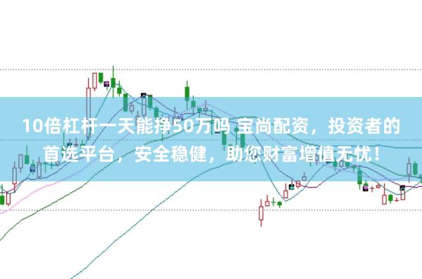 10倍杠杆一天能挣50万吗 宝尚配资，投资者的首选平台，安全稳健，助您财富增值无忧！