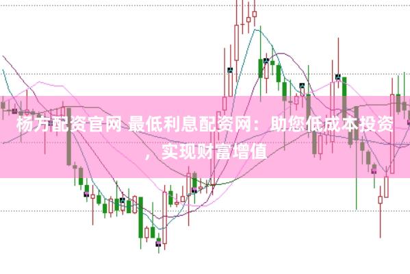 杨方配资官网 最低利息配资网：助您低成本投资，实现财富增值