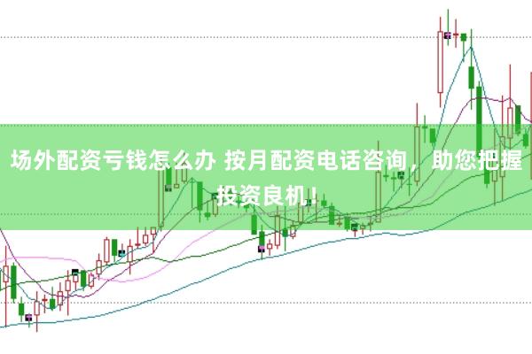 场外配资亏钱怎么办 按月配资电话咨询，助您把握投资良机！