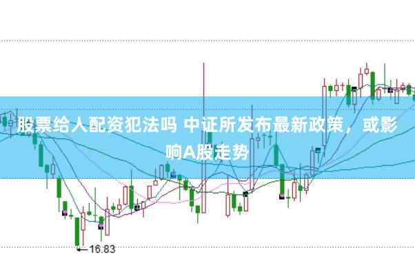 股票给人配资犯法吗 中证所发布最新政策，或影响A股走势