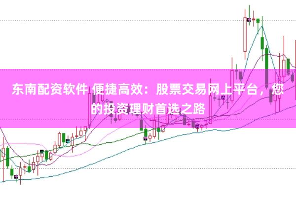东南配资软件 便捷高效：股票交易网上平台，您的投资理财首选之路