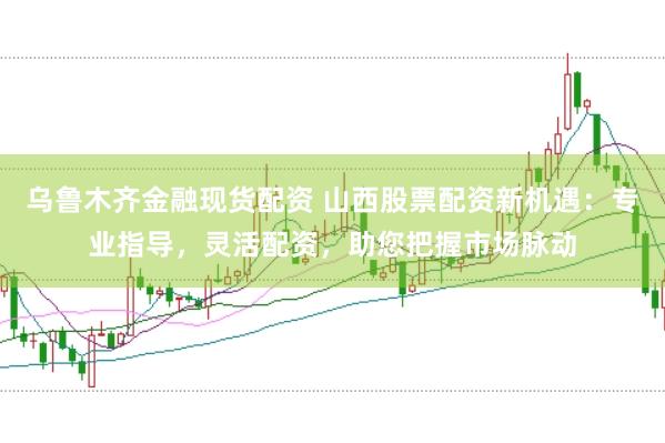 乌鲁木齐金融现货配资 山西股票配资新机遇：专业指导，灵活配资，助您把握市场脉动
