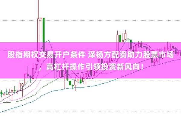 股指期权交易开户条件 泽杨方配资助力股票市场，高杠杆操作引领投资新风向！