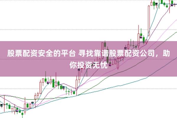 股票配资安全的平台 寻找靠谱股票配资公司，助你投资无忧