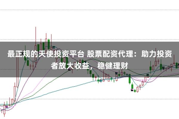 最正规的天使投资平台 股票配资代理：助力投资者放大收益，稳健理财