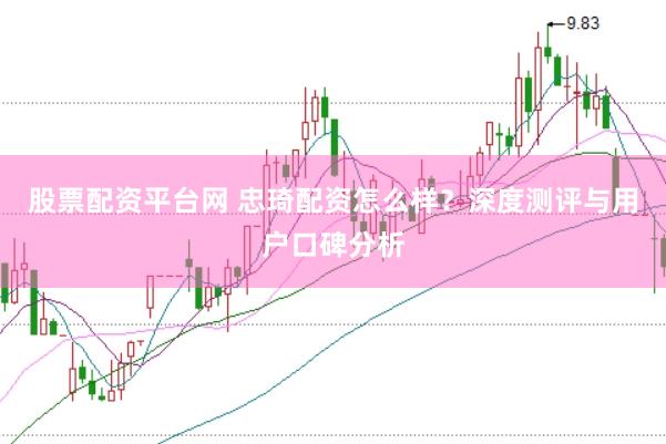 股票配资平台网 忠琦配资怎么样？深度测评与用户口碑分析