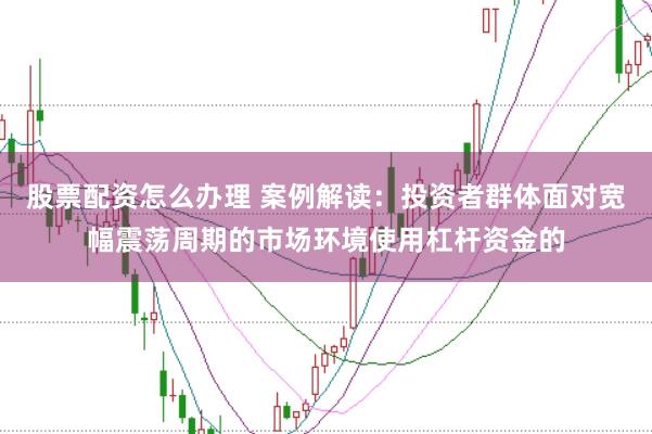 股票配资怎么办理 案例解读：投资者群体面对宽幅震荡周期的市场环境使用杠杆资金的