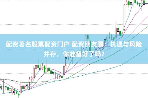 配资著名股票配资门户 配资朋友圈：机遇与风险并存，你准备好了吗？