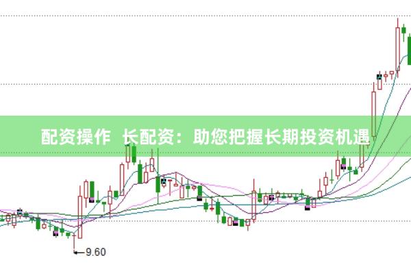 配资操作  长配资：助您把握长期投资机遇