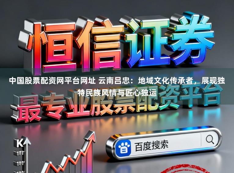 中国股票配资网平台网址 云南吕忠：地域文化传承者，展现独特民族风情与匠心独运