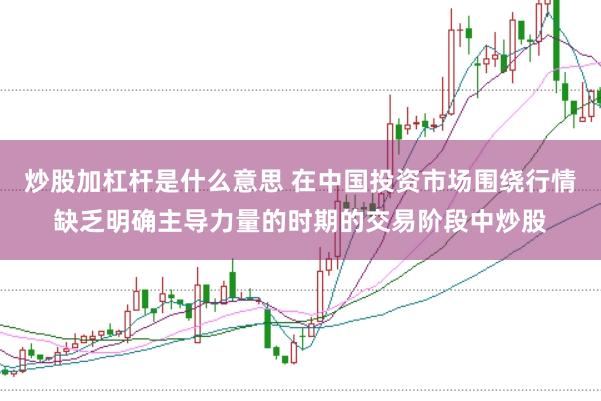 炒股加杠杆是什么意思 在中国投资市场围绕行情缺乏明确主导力量的时期的交易阶段中炒股