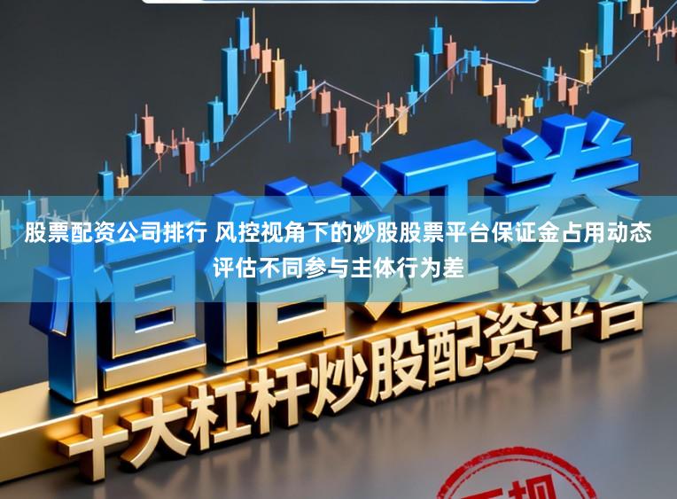 股票配资公司排行 风控视角下的炒股股票平台保证金占用动态评估不同参与主体行为差