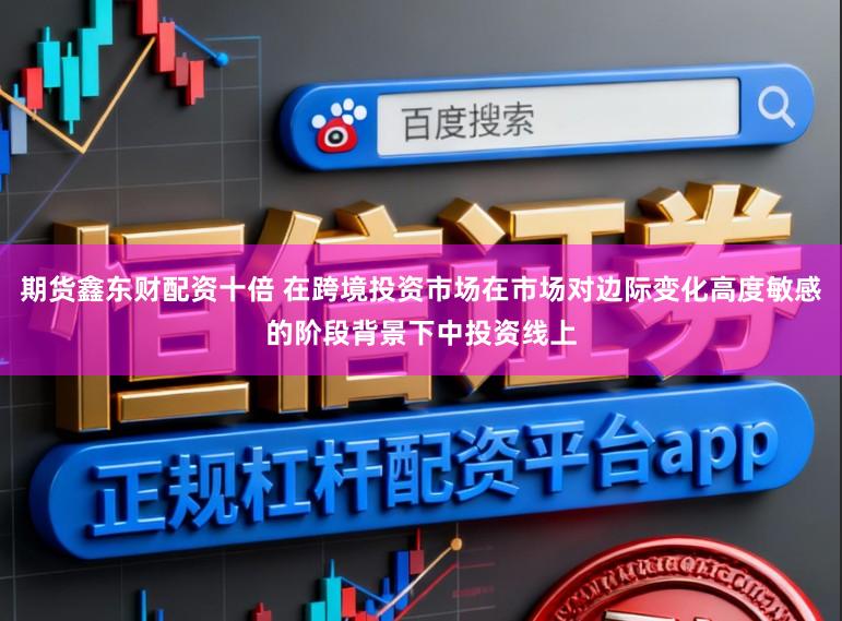 期货鑫东财配资十倍 在跨境投资市场在市场对边际变化高度敏感的阶段背景下中投资线上