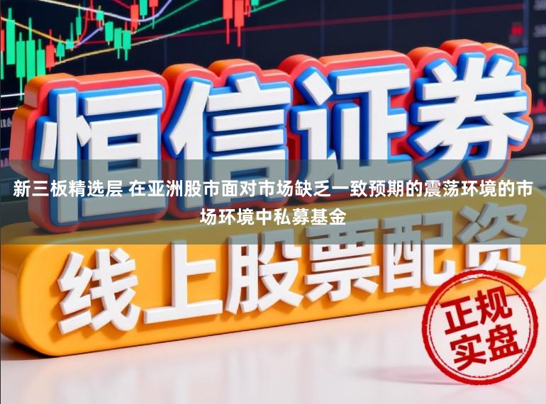 新三板精选层 在亚洲股市面对市场缺乏一致预期的震荡环境的市场环境中私募基金