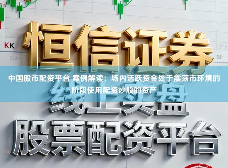 中国股市配资平台 案例解读：场内活跃资金处于震荡市环境的阶段使用配资炒股的资产