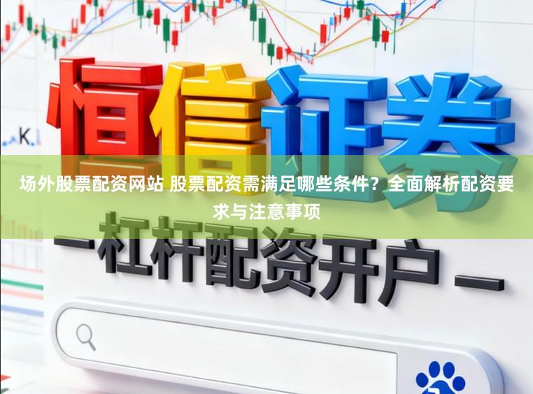 场外股票配资网站 股票配资需满足哪些条件？全面解析配资要求与注意事项