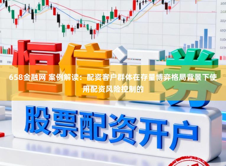 658金融网 案例解读：配资客户群体在存量博弈格局背景下使用配资风险控制的