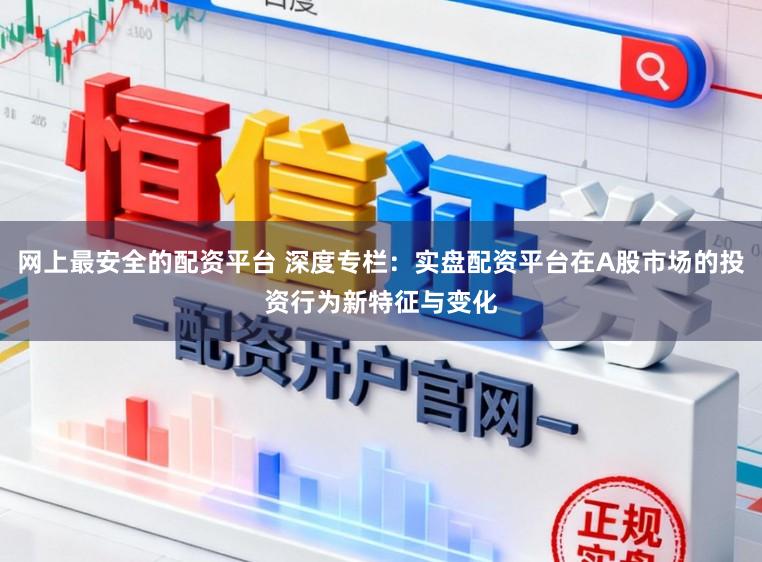 网上最安全的配资平台 深度专栏：实盘配资平台在A股市场的投资行为新特征与变化