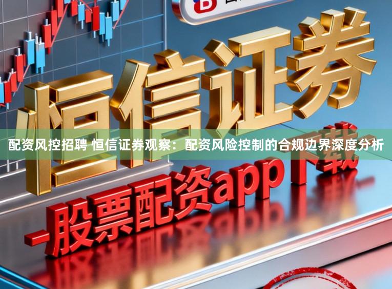 配资风控招聘 恒信证券观察：配资风险控制的合规边界深度分析